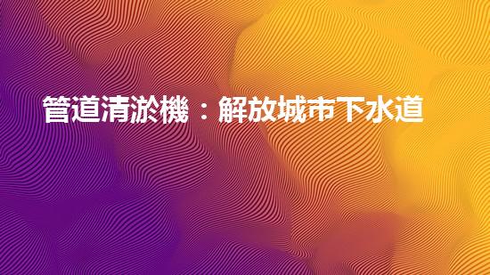 管道清淤機：解放城市下水道的超級英雄！